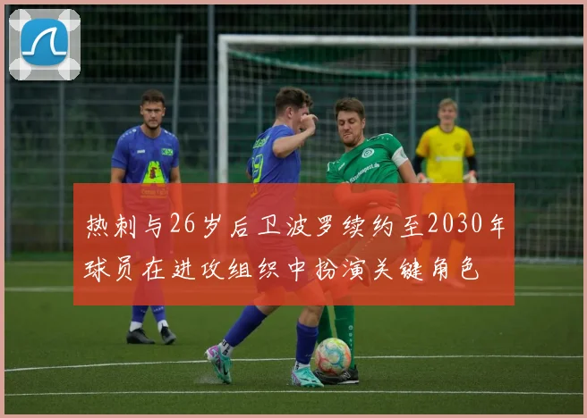 热刺与26岁后卫波罗续约至2030年球员在进攻组织中扮演关键角色