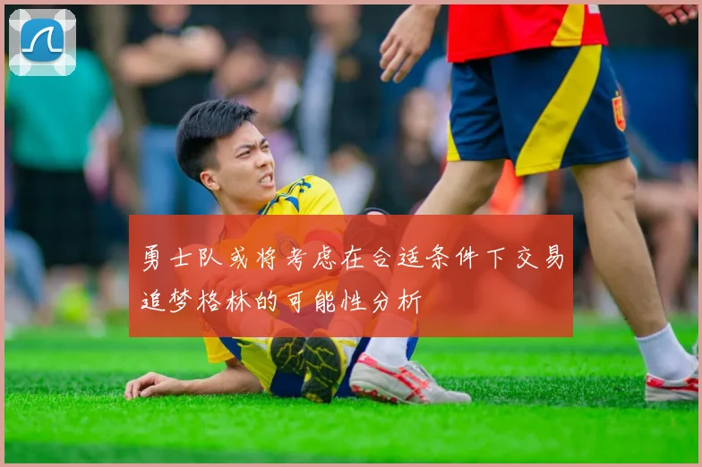 勇士队或将考虑在合适条件下交易追梦格林的可能性分析