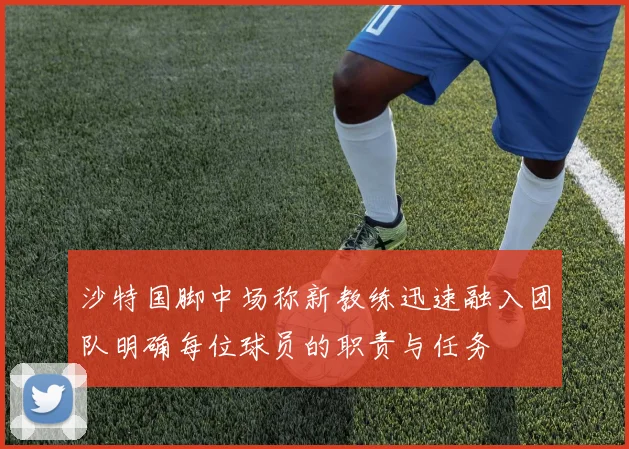 沙特国脚中场称新教练迅速融入团队明确每位球员的职责与任务