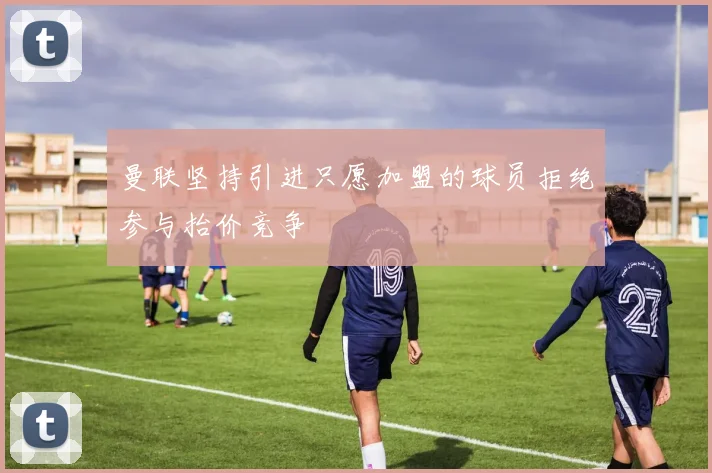 曼联坚持引进只愿加盟的球员拒绝参与抬价竞争