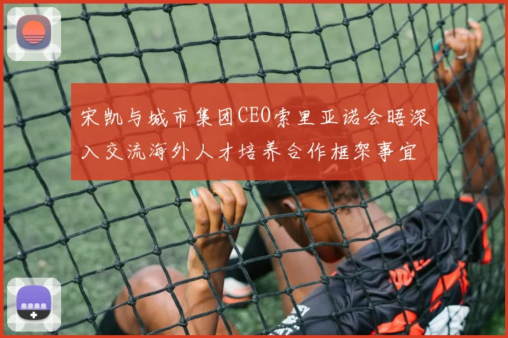 宋凯与城市集团CEO索里亚诺会晤深入交流海外人才培养合作框架事宜