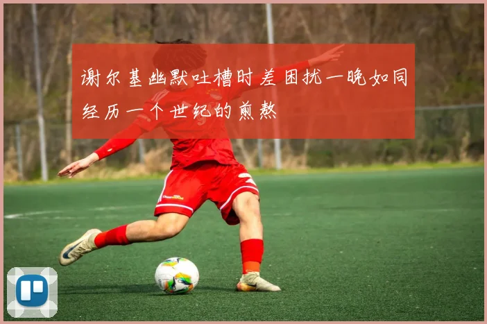 谢尔基幽默吐槽时差困扰一晚如同经历一个世纪的煎熬