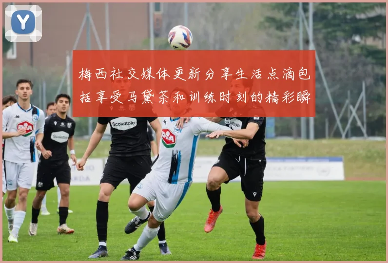 梅西社交媒体更新分享生活点滴包括享受马黛茶和训练时刻的精彩瞬间