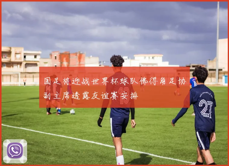 国足将迎战世界杯球队佛得角足协副主席透露友谊赛安排