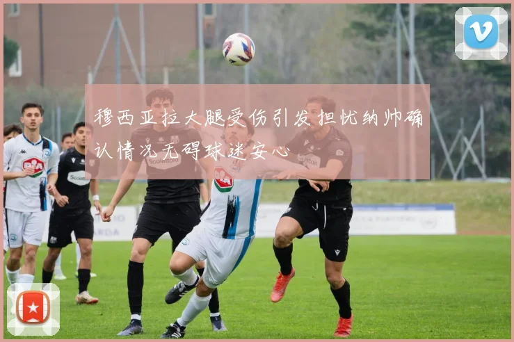 穆西亚拉大腿受伤引发担忧纳帅确认情况无碍球迷安心