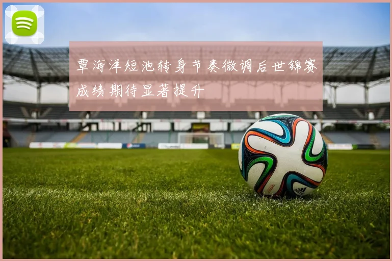 覃海洋短池转身节奏微调后世锦赛成绩期待显著提升