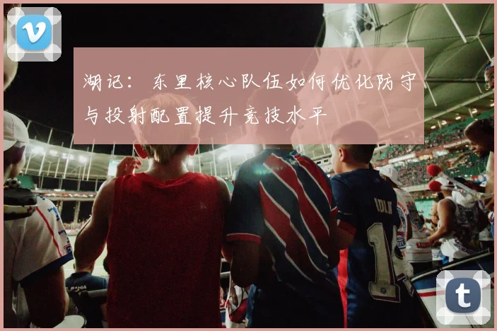 湖记：东里核心队伍如何优化防守与投射配置提升竞技水平
