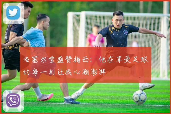 洛塞尔索盛赞梅西：他在享受足球的每一刻让我心潮澎湃