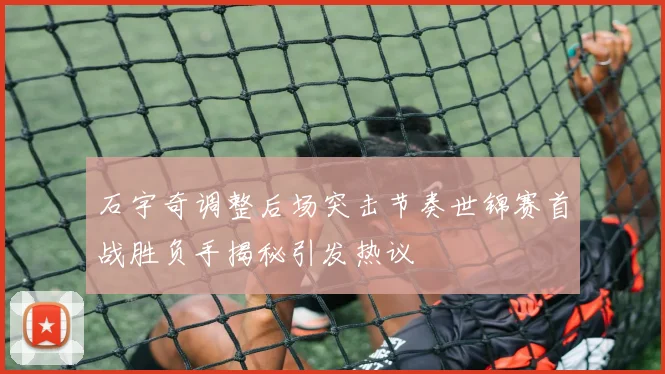 石宇奇调整后场突击节奏世锦赛首战胜负手揭秘引发热议
