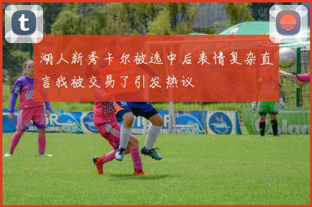 湖人新秀卡尔被选中后表情复杂直言我被交易了引发热议