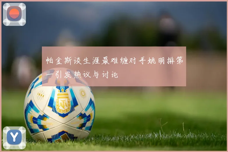 帕金斯谈生涯最难缠对手姚明排第一引发热议与讨论