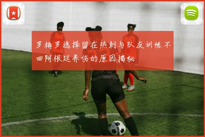 罗梅罗选择留在热刺与队友训练不回阿根廷养伤的原因揭秘