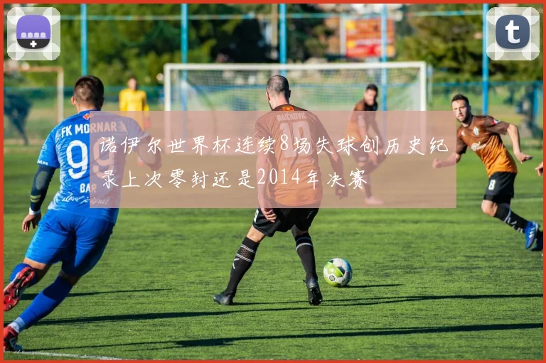诺伊尔世界杯连续8场失球创历史纪录上次零封还是2014年决赛