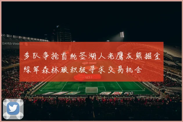 多队争抢首轮签湖人老鹰灰熊掘金绿军森林狼积极寻求交易机会