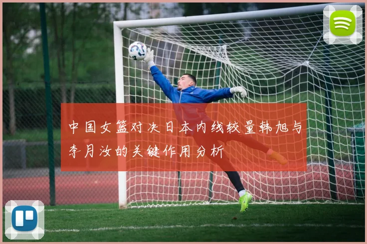 中国女篮对决日本内线较量韩旭与李月汝的关键作用分析