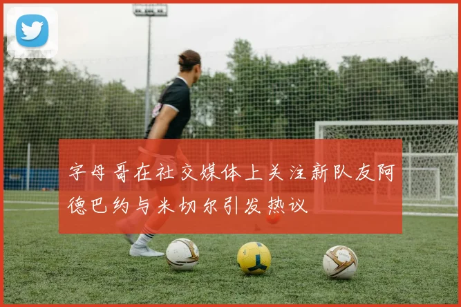 字母哥在社交媒体上关注新队友阿德巴约与米切尔引发热议